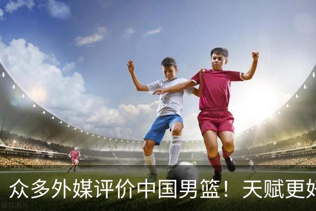 众多外媒评价中国男篮！天赋更好，打法却过时